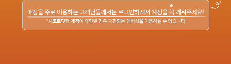 매장을 주로 이용하는 고객님들꼐는 로그인하셔서 계정을 꼭 깨워주세요! *시코르닷컴 계정이 휴면일 경우 개편되는 멤버십을 이용하실 수 없습니다.